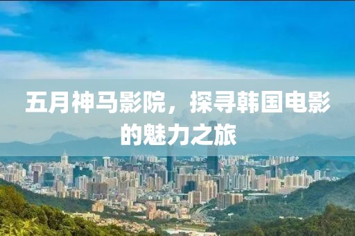 五月神马影院，探寻韩国电影的魅力之旅