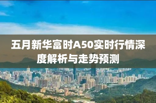五月新华富时A50实时行情深度解析与走势预测