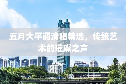 五月大平调清唱精选，传统艺术的璀璨之声