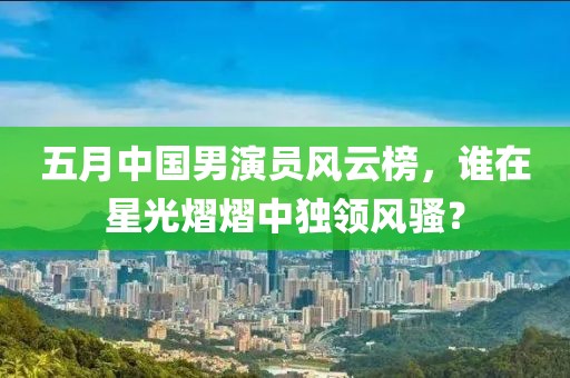 五月中国男演员风云榜，谁在星光熠熠中独领风骚？