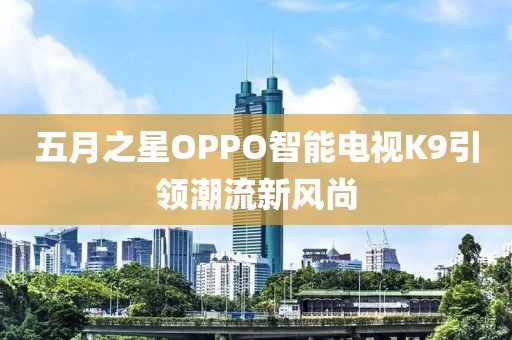 五月之星OPPO智能电视K9引领潮流新风尚