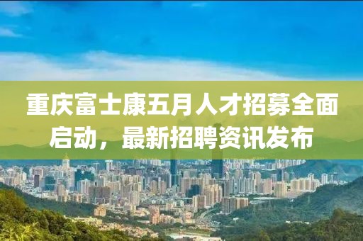 重庆富士康五月人才招募全面启动，最新招聘资讯发布