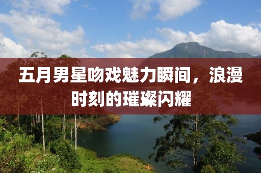 五月男星吻戏魅力瞬间，浪漫时刻的璀璨闪耀
