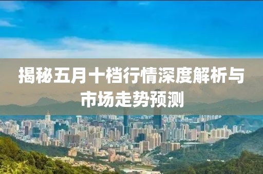 揭秘五月十档行情深度解析与市场走势预测
