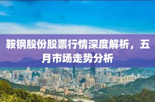 鞍钢股份股票行情深度解析，五月市场走势分析