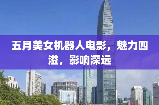 五月美女机器人电影，魅力四溢，影响深远