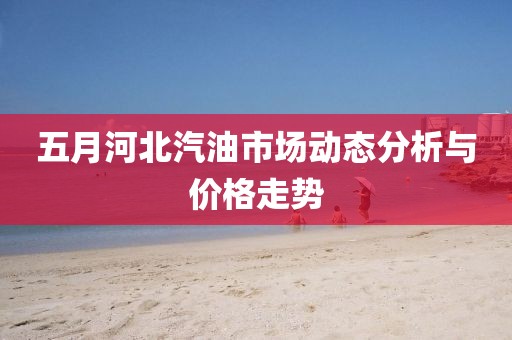 五月河北汽油市场动态分析与价格走势