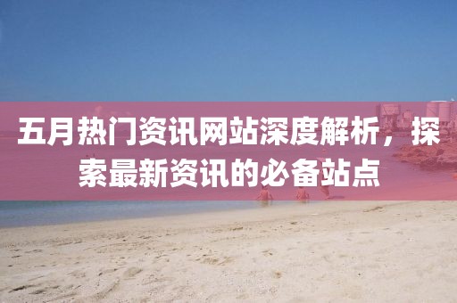五月热门资讯网站深度解析，探索最新资讯的必备站点