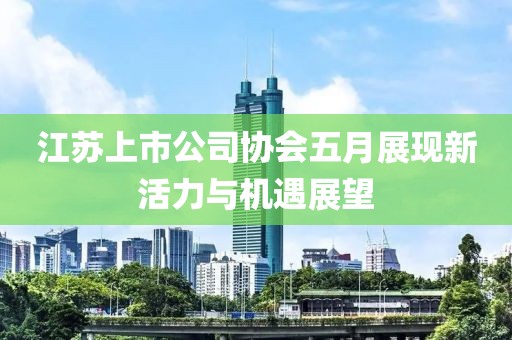 江苏上市公司协会五月展现新活力与机遇展望