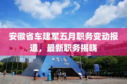 安徽省车建军五月职务变动报道，最新职务揭晓