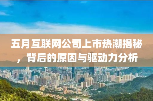 五月互联网公司上市热潮揭秘，背后的原因与驱动力分析