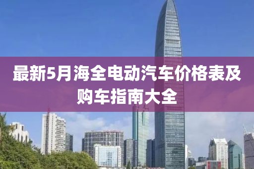 最新5月海全电动汽车价格表及购车指南大全