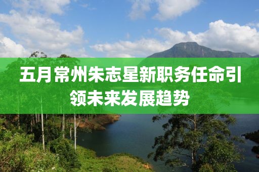 五月常州朱志星新职务任命引领未来发展趋势