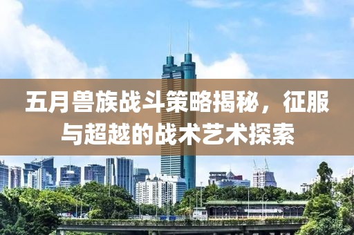五月兽族战斗策略揭秘，征服与超越的战术艺术探索
