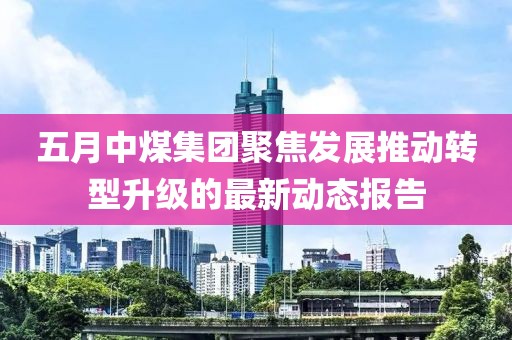 五月中煤集团聚焦发展推动转型升级的最新动态报告
