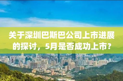 关于深圳巴斯巴公司上市进展的探讨，5月是否成功上市？