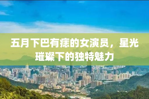 五月下巴有痣的女演员，星光璀璨下的独特魅力