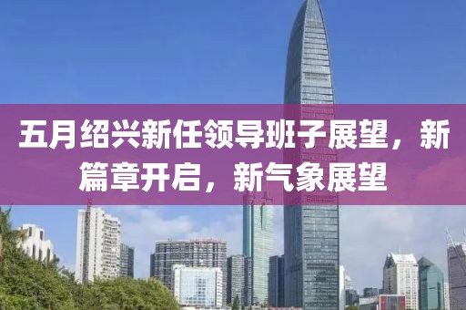 五月绍兴新任领导班子展望，新篇章开启，新气象展望