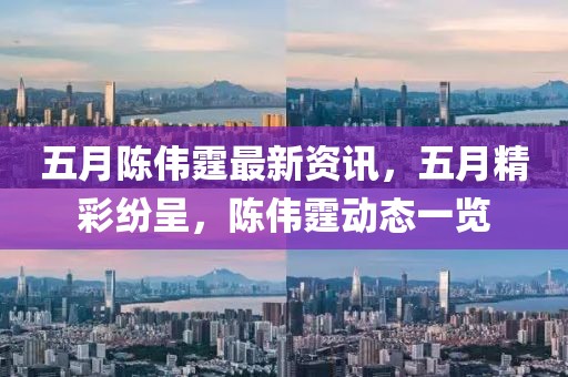 五月陈伟霆最新资讯，五月精彩纷呈，陈伟霆动态一览