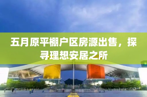 五月原平棚户区房源出售，探寻理想安居之所