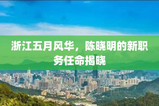 浙江五月风华，陈晓明的新职务任命揭晓