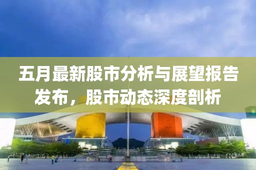 五月最新股市分析与展望报告发布，股市动态深度剖析