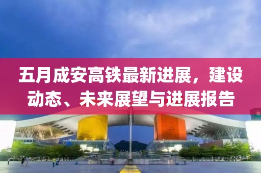 五月成安高铁最新进展，建设动态、未来展望与进展报告