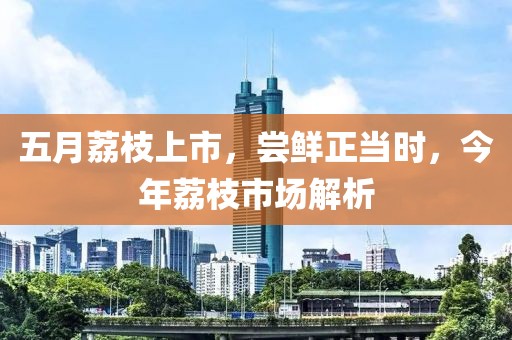 五月荔枝上市，尝鲜正当时，今年荔枝市场解析