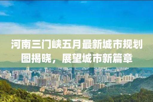 河南三门峡五月最新城市规划图揭晓，展望城市新篇章
