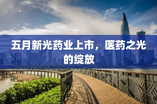 五月新光药业上市，医药之光的绽放