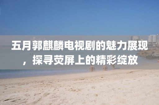 五月郭麒麟电视剧的魅力展现，探寻荧屏上的精彩绽放