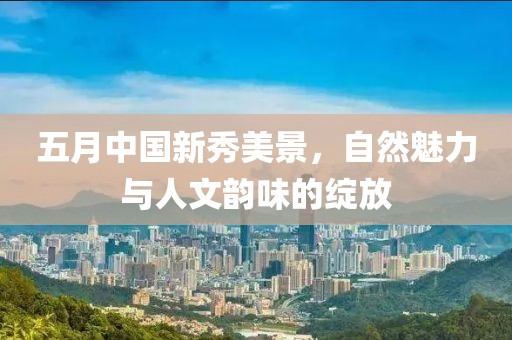 五月中国新秀美景，自然魅力与人文韵味的绽放