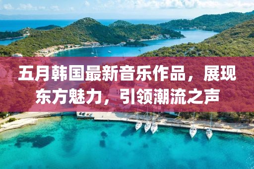 五月韩国最新音乐作品，展现东方魅力，引领潮流之声