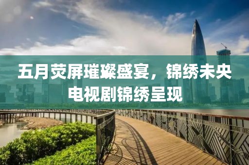 五月荧屏璀璨盛宴，锦绣未央电视剧锦绣呈现
