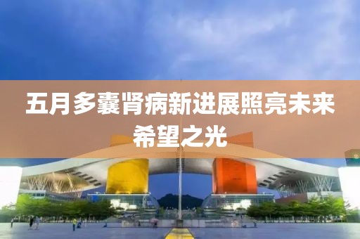 五月多囊肾病新进展照亮未来希望之光