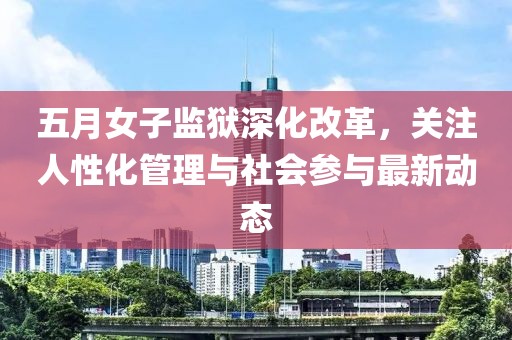 五月女子监狱深化改革，关注人性化管理与社会参与最新动态