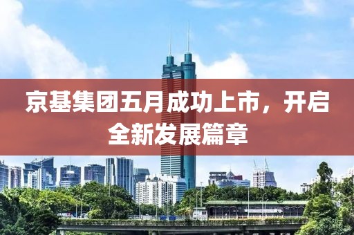 京基集团五月成功上市，开启全新发展篇章