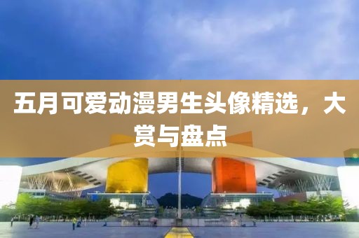 五月可爱动漫男生头像精选，大赏与盘点