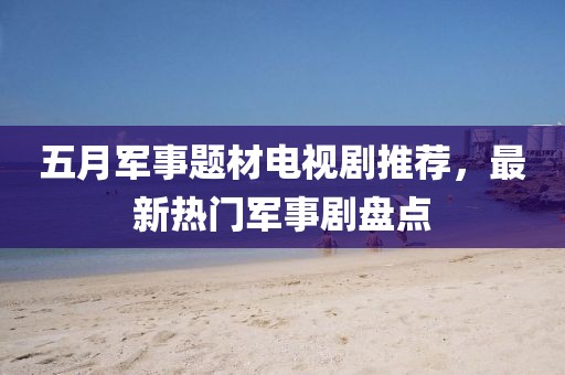 五月军事题材电视剧推荐，最新热门军事剧盘点