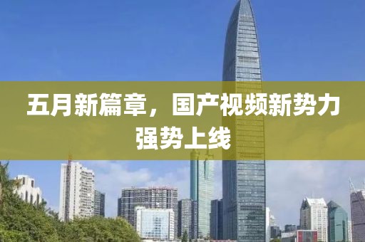 五月新篇章，国产视频新势力强势上线