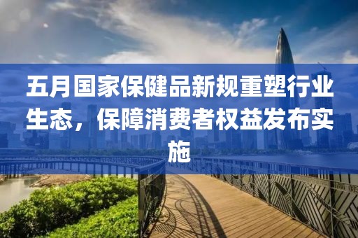 五月国家保健品新规重塑行业生态，保障消费者权益发布实施