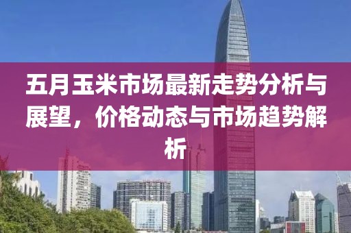 五月玉米市场最新走势分析与展望，价格动态与市场趋势解析