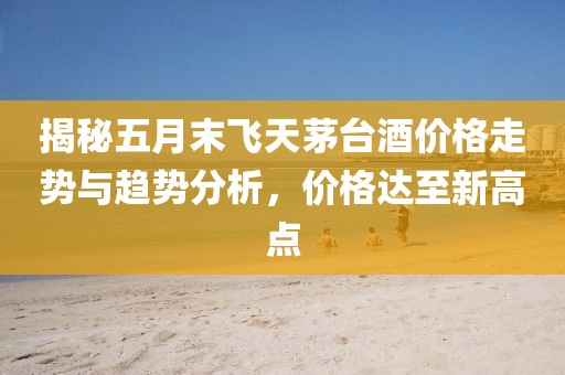 揭秘五月末飞天茅台酒价格走势与趋势分析，价格达至新高点