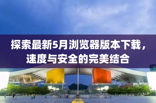 探索最新5月浏览器版本下载，速度与安全的完美结合