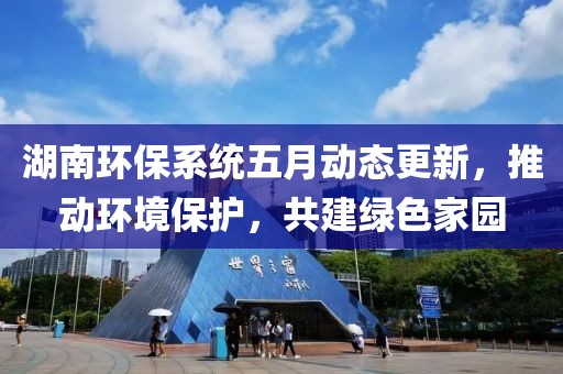 湖南环保系统五月动态更新，推动环境保护，共建绿色家园