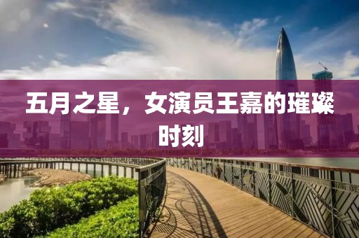 五月之星，女演员王嘉的璀璨时刻
