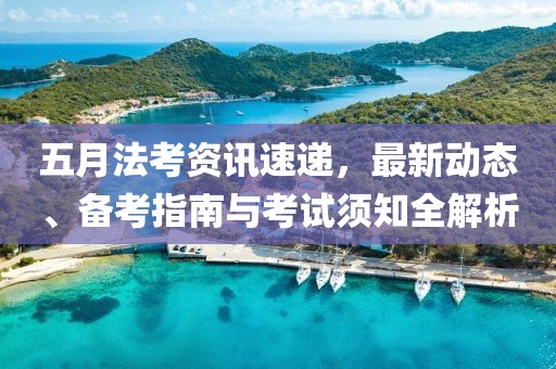 五月法考资讯速递，最新动态、备考指南与考试须知全解析