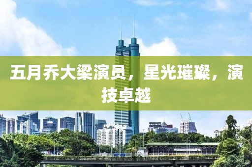五月乔大梁演员，星光璀璨，演技卓越