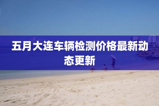 五月大连车辆检测价格最新动态更新
