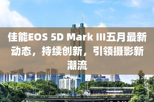 佳能EOS 5D Mark III五月最新动态，持续创新，引领摄影新潮流